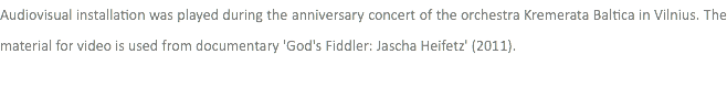 Audiovisual installation was played during the anniversary concert of the orchestra Kremerata Baltica in Vilnius. The material for video is used from documentary 'God's Fiddler: Jascha Heifetz' (2011).